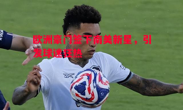 欧洲豪门签下南美新星，引发球迷狂热