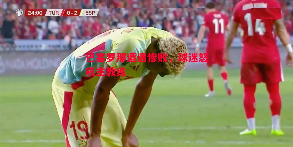 巴塞罗那遭遇惨败，球迷怒吼主教练